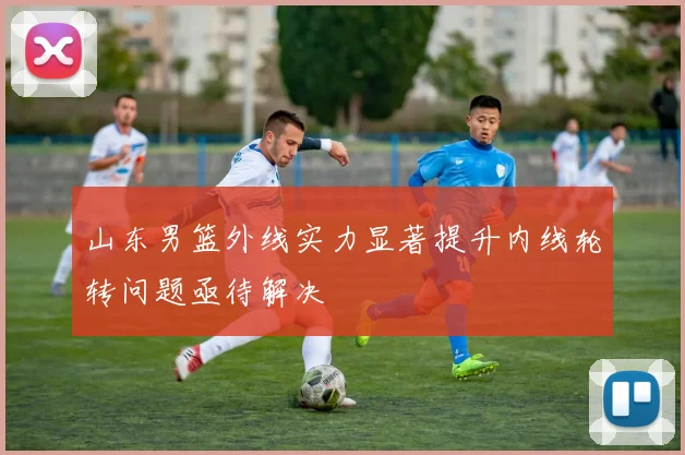 山东男篮外线实力显著提升内线轮转问题亟待解决