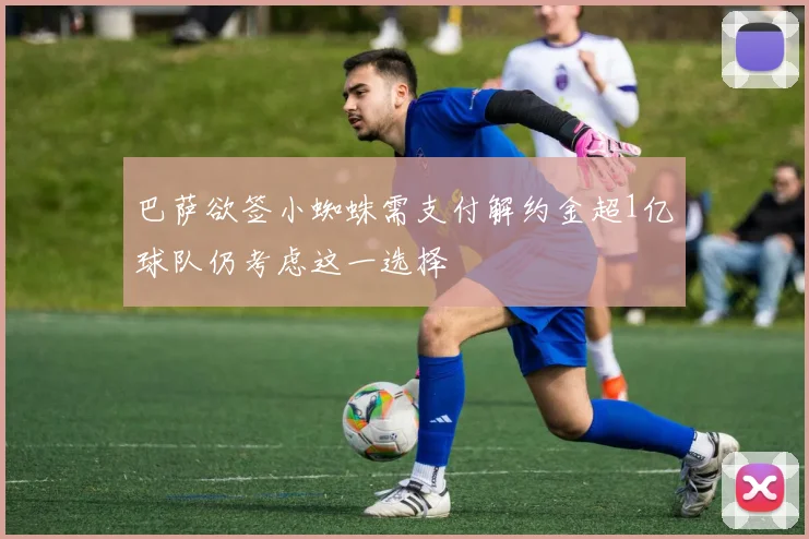 巴萨欲签小蜘蛛需支付解约金超1亿球队仍考虑这一选择