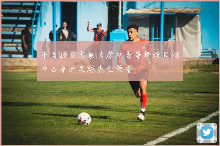 卡马拉立志助力摩纳哥争辉煌目标冲击非洲足球先生荣誉