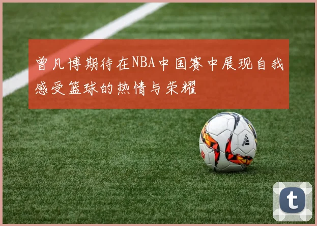 曾凡博期待在NBA中国赛中展现自我感受篮球的热情与荣耀