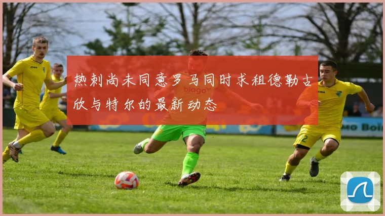 热刺尚未同意罗马同时求租德勒古欣与特尔的最新动态