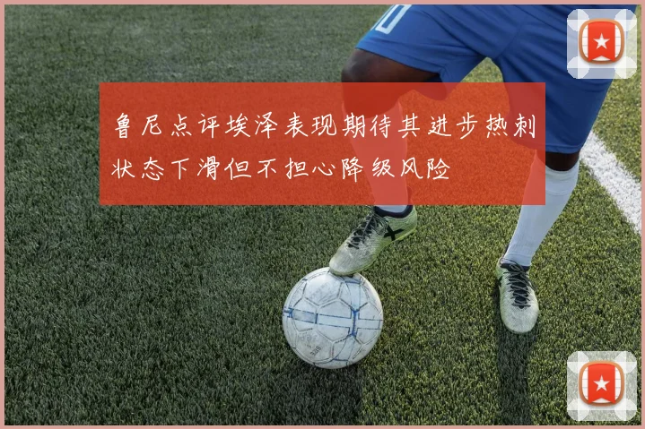 鲁尼点评埃泽表现期待其进步热刺状态下滑但不担心降级风险
