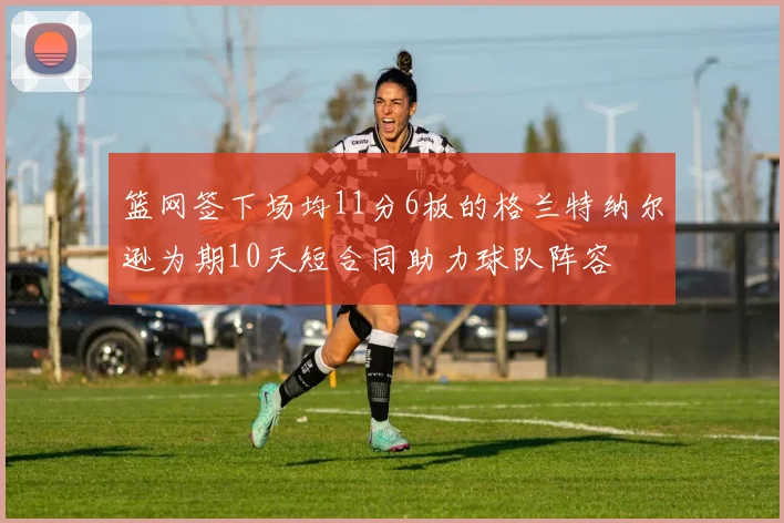 篮网签下场均11分6板的格兰特纳尔逊为期10天短合同助力球队阵容