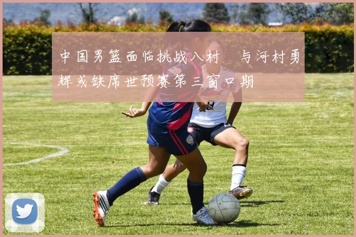中国男篮面临挑战八村塁与河村勇辉或缺席世预赛第三窗口期