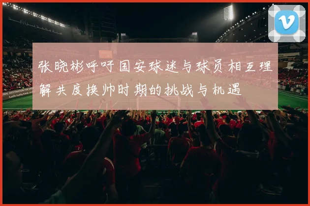 张晓彬呼吁国安球迷与球员相互理解共度换帅时期的挑战与机遇