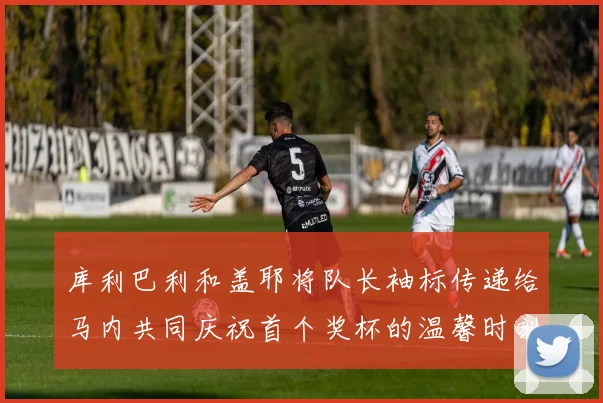 库利巴利和盖耶将队长袖标传递给马内共同庆祝首个奖杯的温馨时刻
