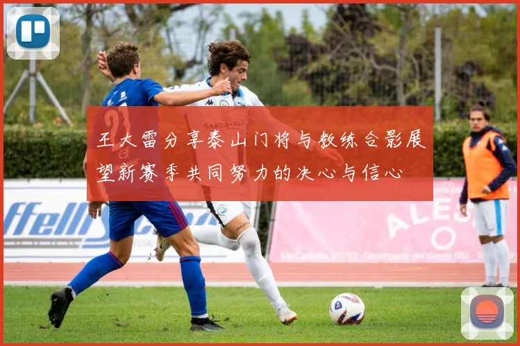 王大雷分享泰山门将与教练合影展望新赛季共同努力的决心与信心