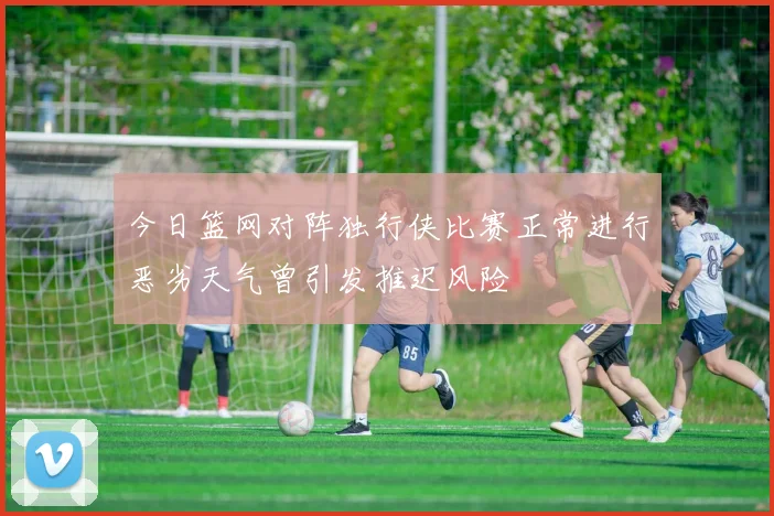 今日篮网对阵独行侠比赛正常进行恶劣天气曾引发推迟风险