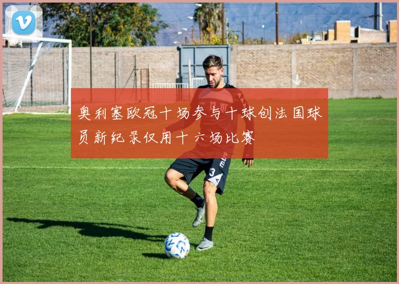 奥利塞欧冠十场参与十球创法国球员新纪录仅用十六场比赛