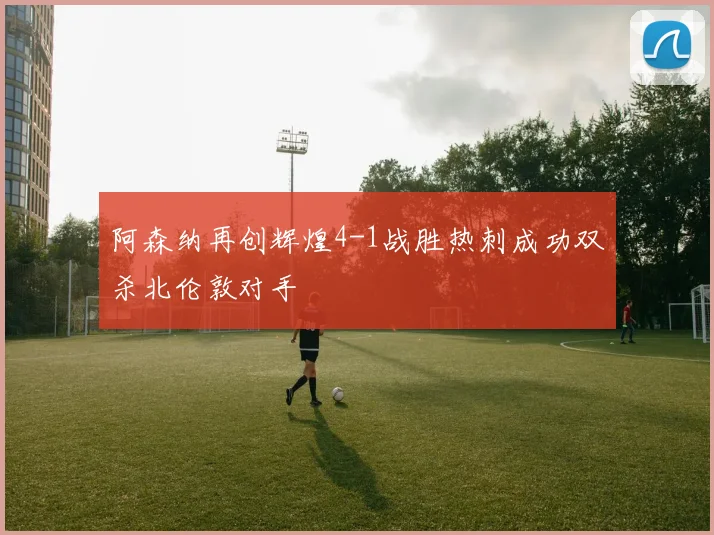 阿森纳再创辉煌4-1战胜热刺成功双杀北伦敦对手