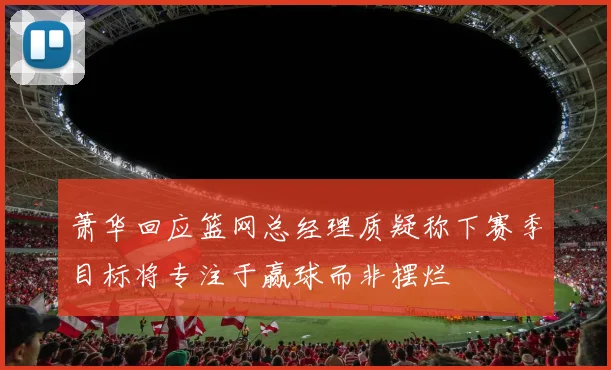 萧华回应篮网总经理质疑称下赛季目标将专注于赢球而非摆烂