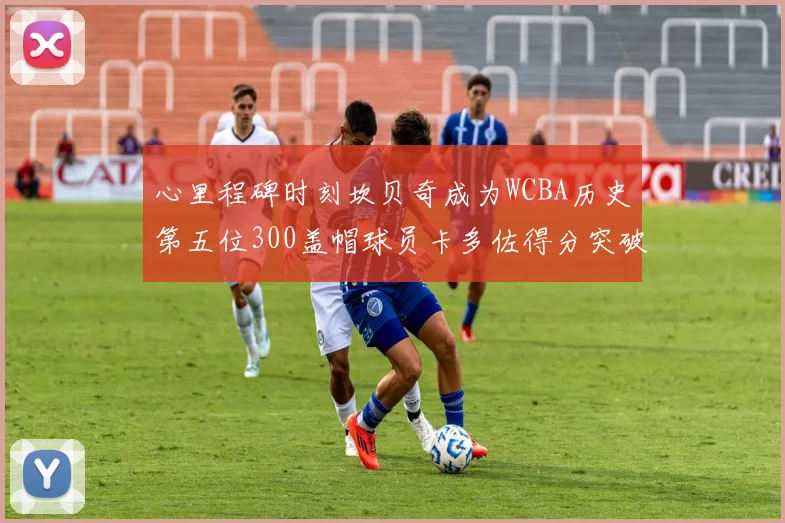 心里程碑时刻坎贝奇成为WCBA历史第五位300盖帽球员卡多佐得分突破1000大关
