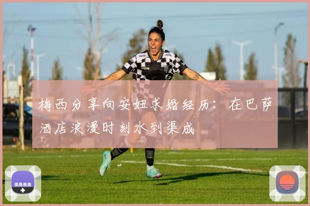 梅西分享向安妞求婚经历：在巴萨酒店浪漫时刻水到渠成