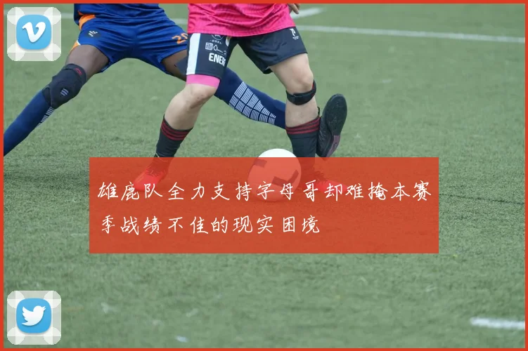雄鹿队全力支持字母哥却难掩本赛季战绩不佳的现实困境