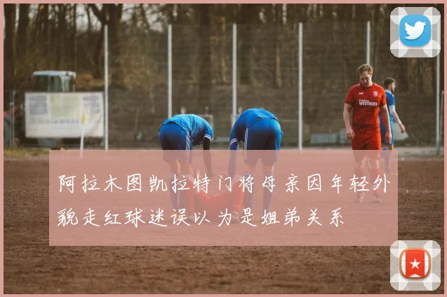 阿拉木图凯拉特门将母亲因年轻外貌走红球迷误以为是姐弟关系